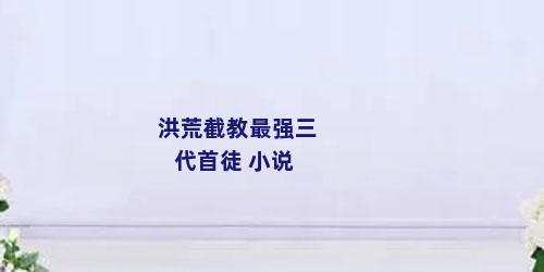 洪荒截教最强三代首徒 小说